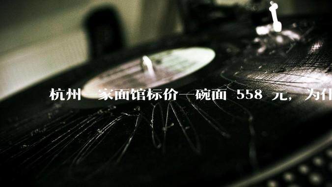 杭州一家面馆标价一碗面 558 元，为什么这么贵？这种「明码标价」合理吗？
