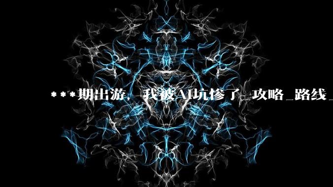***期出游，我被AI坑惨了_攻略_路线_小时