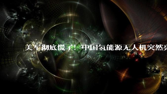 美军彻底慌了！中国氢能源无人机突然亮相，战场幽灵改写战争规则_任务_环境_飞行