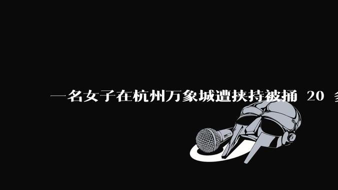 一名女子在杭州万象城遭挟持被捅 20 多刀，隆胸***体救了一命，这反映出哪些公安系统的问题？