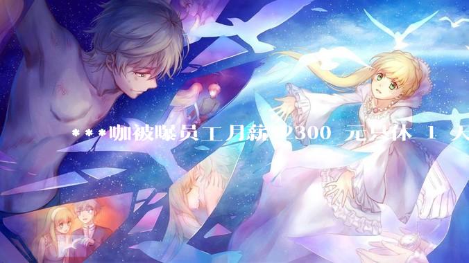 ***咖被曝员工月薪 2300 元只休 1 天，这样的薪资和工作条件是否合理？