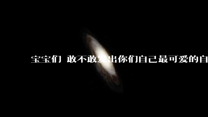 宝宝们 敢不敢发出你们自己最可爱的自拍照?