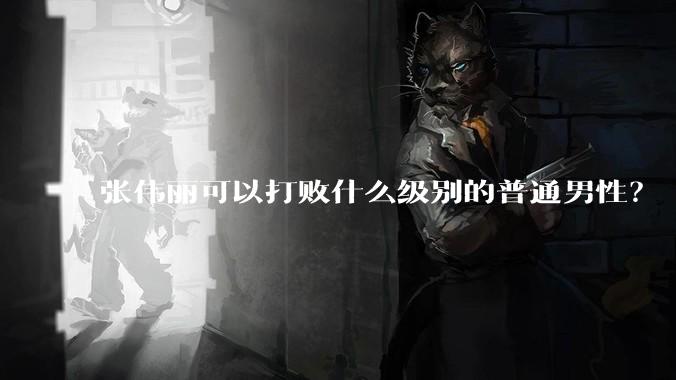 张伟丽可以打败什么级别的普通男性？