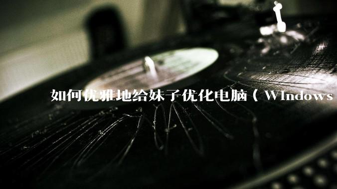 如何优雅地给妹子优化电脑（Windows）？